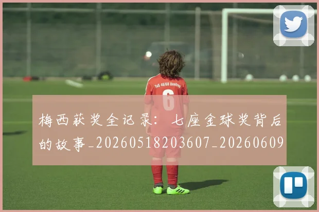 梅西获奖全记录:七座金球奖背后的故事_20260518203607_20260609223703