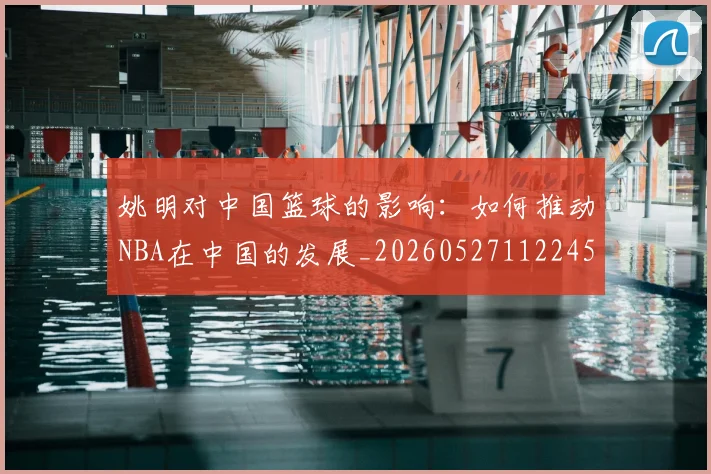 姚明对中国篮球的影响:如何推动NBA在中国的发展_20260527112245