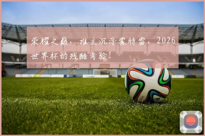 荣耀之巅，谁主沉浮蒙特雷，2026世界杯的残酷考验！