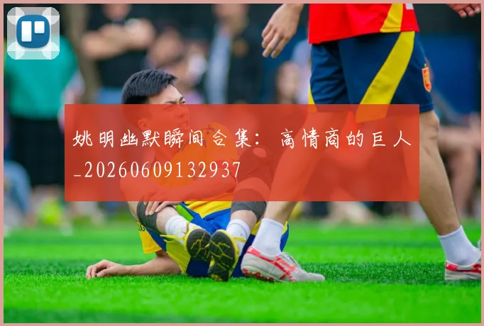 姚明幽默瞬间合集:高情商的巨人_20260609132937