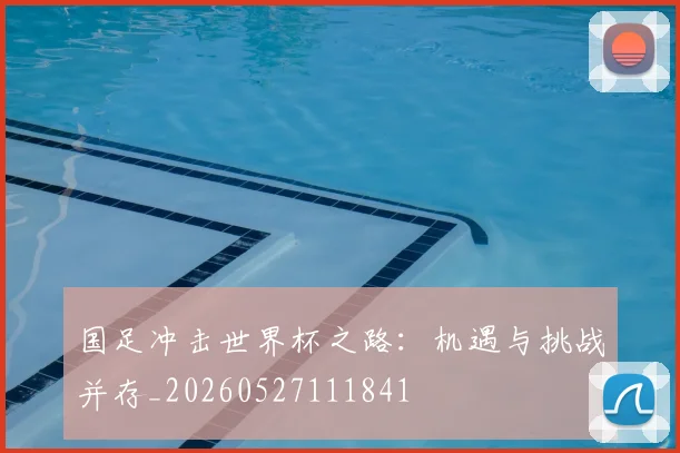 国足冲击世界杯之路：机遇与挑战并存_20260527111841