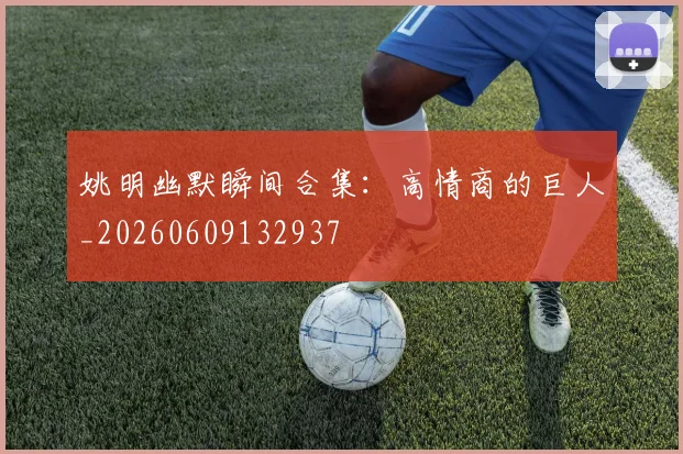 姚明幽默瞬间合集:高情商的巨人_20260609132937